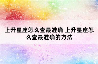 上升星座怎么查最准确 上升星座怎么查最准确的方法